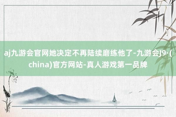 aj九游会官网她决定不再陆续磨练他了-九游会J9·(china)官方网站-真人游戏第一品牌