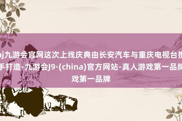 aj九游会官网这次上线庆典由长安汽车与重庆电视台携手打造-九游会J9·(china)官方网站-真人游戏第一品牌