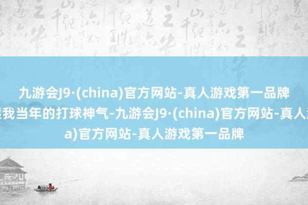 九游会J9·(china)官方网站-真人游戏第一品牌这让我念念起我当年的打球神气-九游会J9·(china)官方网站-真人游戏第一品牌