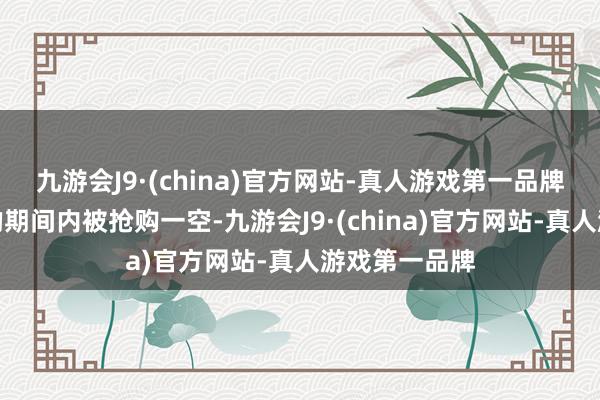 九游会J9·(china)官方网站-真人游戏第一品牌总会在短短的期间内被抢购一空-九游会J9·(china)官方网站-真人游戏第一品牌