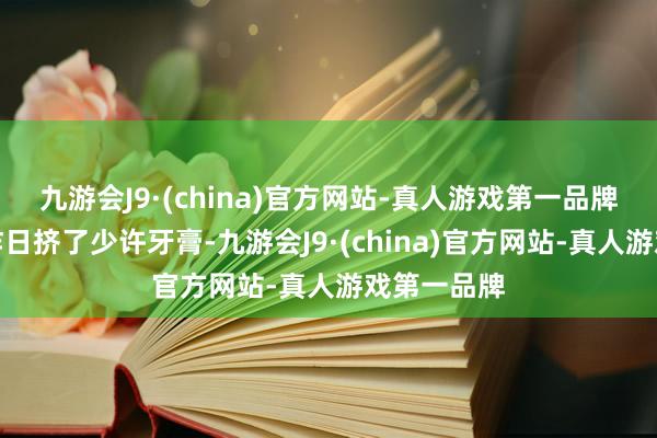 九游会J9·(china)官方网站-真人游戏第一品牌官方也在昨日挤了少许牙膏-九游会J9·(china)官方网站-真人游戏第一品牌