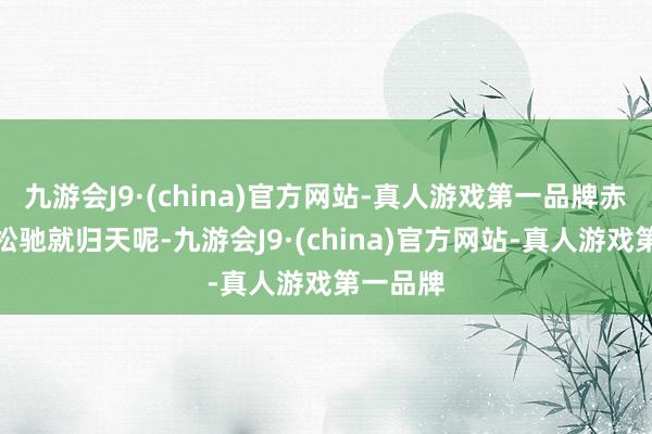 九游会J9·(china)官方网站-真人游戏第一品牌赤军哪会松驰就归天呢-九游会J9·(china)官方网站-真人游戏第一品牌