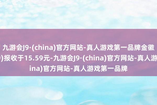 九游会J9·(china)官方网站-真人游戏第一品牌金徽酒(603919)报收于15.59元-九游会J9·(china)官方网站-真人游戏第一品牌