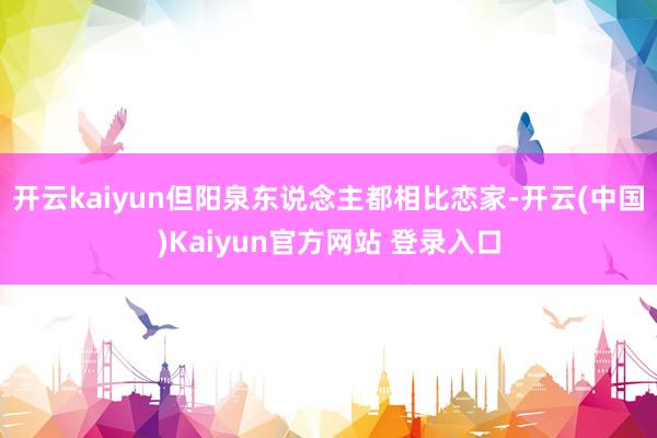 开云kaiyun但阳泉东说念主都相比恋家-开云(中国)Kaiyun官方网站 登录入口