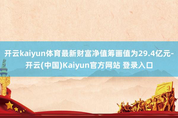 开云kaiyun体育最新财富净值筹画值为29.4亿元-开云(中国)Kaiyun官方网站 登录入口