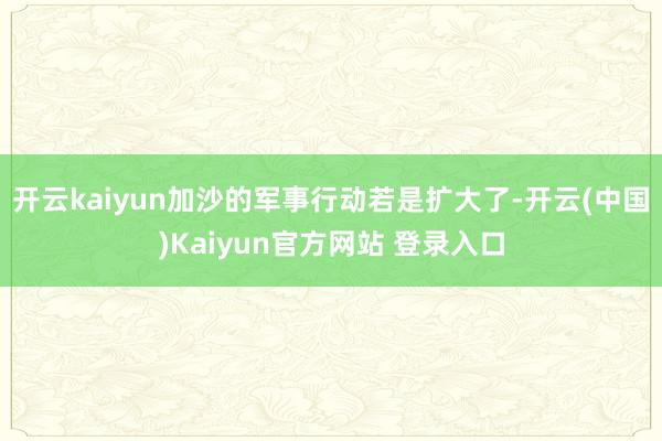 开云kaiyun加沙的军事行动若是扩大了-开云(中国)Kaiyun官方网站 登录入口