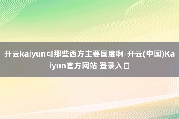 开云kaiyun可那些西方主要国度啊-开云(中国)Kaiyun官方网站 登录入口