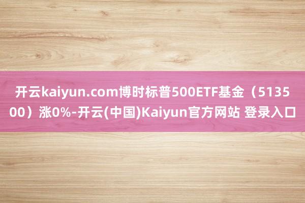 开云kaiyun.com博时标普500ETF基金（513500）涨0%-开云(中国)Kaiyun官方网站 登录入口