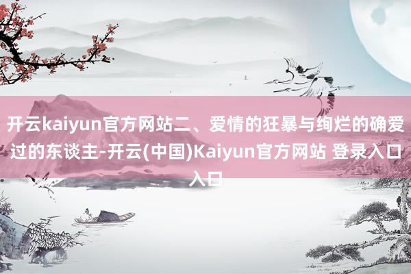 开云kaiyun官方网站二、爱情的狂暴与绚烂的确爱过的东谈主-开云(中国)Kaiyun官方网站 登录入口