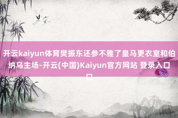 开云kaiyun体育樊振东还参不雅了皇马更衣室和伯纳乌主场-开云(中国)Kaiyun官方网站 登录入口