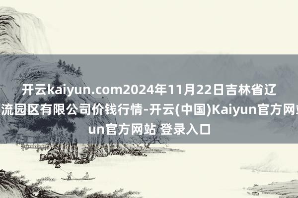 开云kaiyun.com2024年11月22日吉林省辽源市仙城物流园区有限公司价钱行情-开云(中国)Kaiyun官方网站 登录入口