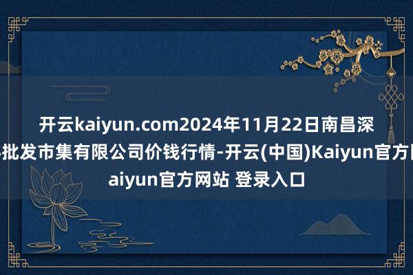 开云kaiyun.com2024年11月22日南昌深圳农家具中心批发市集有限公司价钱行情-开云(中国)Kaiyun官方网站 登录入口