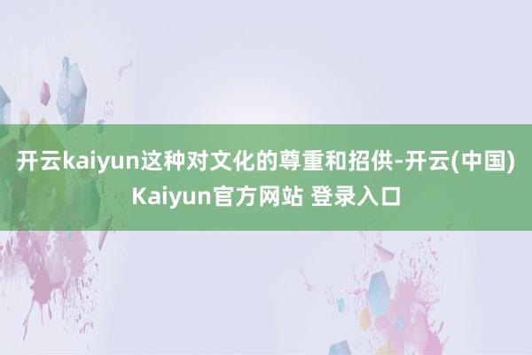 开云kaiyun这种对文化的尊重和招供-开云(中国)Kaiyun官方网站 登录入口