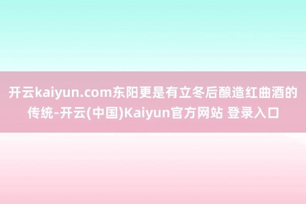 开云kaiyun.com东阳更是有立冬后酿造红曲酒的传统-开云(中国)Kaiyun官方网站 登录入口