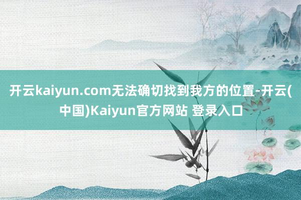 开云kaiyun.com无法确切找到我方的位置-开云(中国)Kaiyun官方网站 登录入口