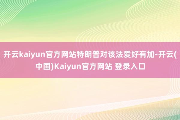 开云kaiyun官方网站特朗普对该法爱好有加-开云(中国)Kaiyun官方网站 登录入口