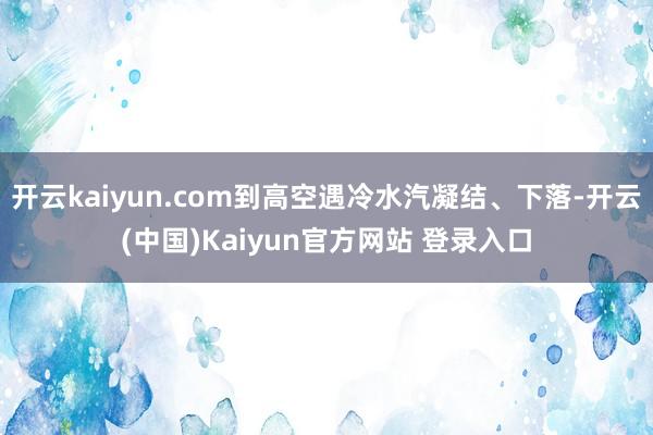 开云kaiyun.com到高空遇冷水汽凝结、下落-开云(中国)Kaiyun官方网站 登录入口