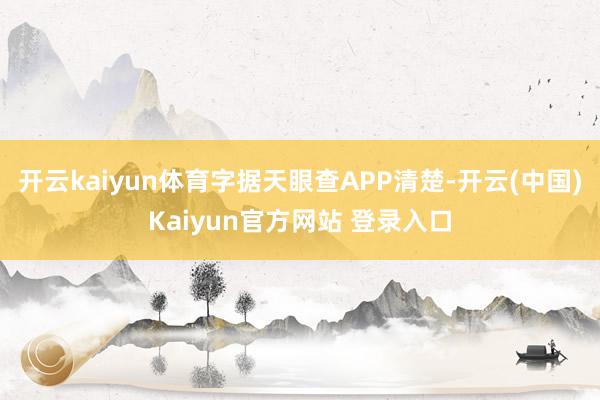 开云kaiyun体育字据天眼查APP清楚-开云(中国)Kaiyun官方网站 登录入口