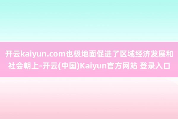 开云kaiyun.com也极地面促进了区域经济发展和社会朝上-开云(中国)Kaiyun官方网站 登录入口