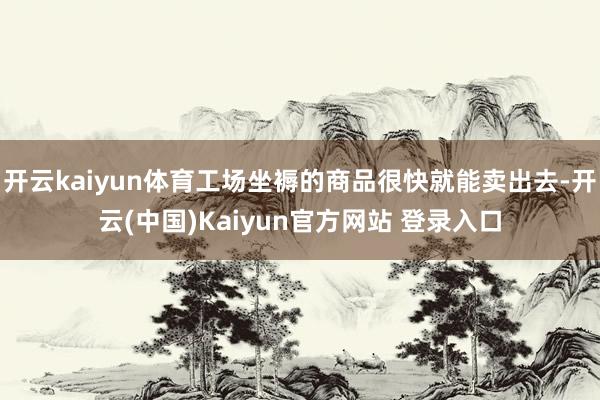 开云kaiyun体育工场坐褥的商品很快就能卖出去-开云(中国)Kaiyun官方网站 登录入口