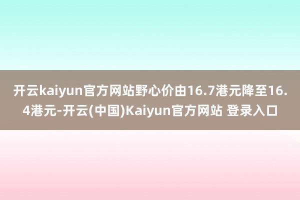 开云kaiyun官方网站野心价由16.7港元降至16.4港元-开云(中国)Kaiyun官方网站 登录入口