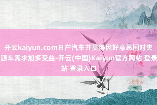 开云kaiyun.com日产汽车并莫得因好意思国对夹杂能源车需求加多受益-开云(中国)Kaiyun官方网站 登录入口