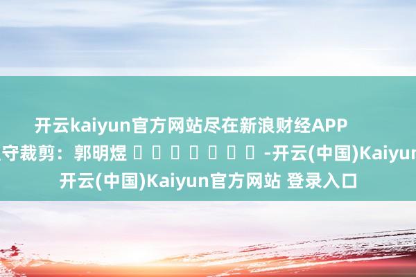 开云kaiyun官方网站尽在新浪财经APP            						职守裁剪：郭明煜 							-开云(中国)Kaiyun官方网站 登录入口