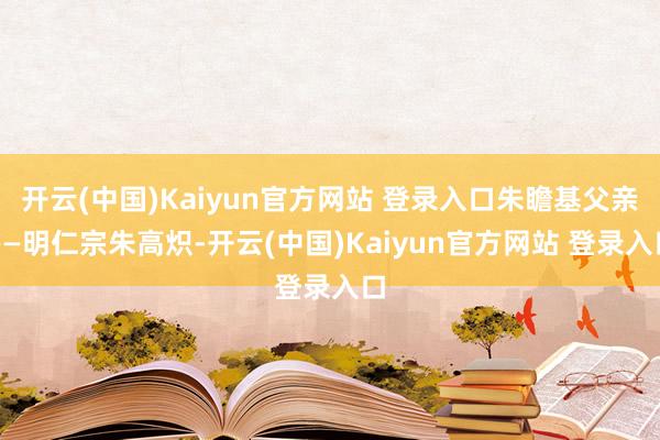 开云(中国)Kaiyun官方网站 登录入口朱瞻基父亲——明仁宗朱高炽-开云(中国)Kaiyun官方网站 登录入口