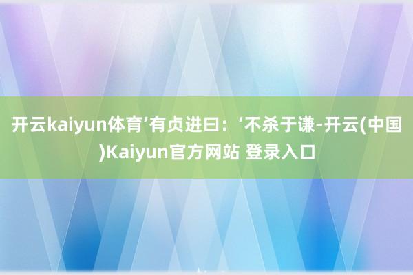 开云kaiyun体育’有贞进曰：‘不杀于谦-开云(中国)Kaiyun官方网站 登录入口