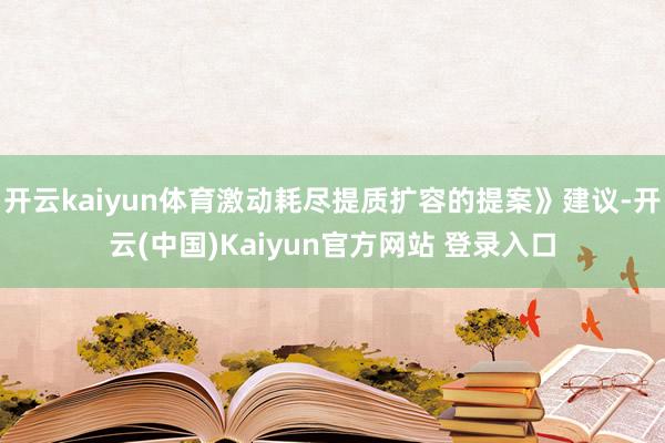 开云kaiyun体育激动耗尽提质扩容的提案》建议-开云(中国)Kaiyun官方网站 登录入口