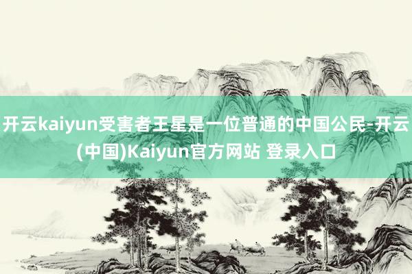 开云kaiyun受害者王星是一位普通的中国公民-开云(中国)Kaiyun官方网站 登录入口