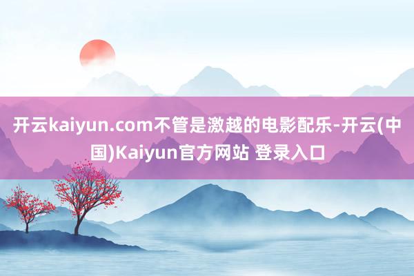 开云kaiyun.com不管是激越的电影配乐-开云(中国)Kaiyun官方网站 登录入口