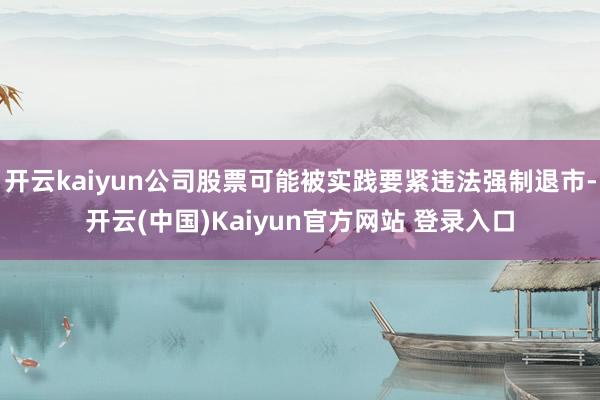 开云kaiyun公司股票可能被实践要紧违法强制退市-开云(中国)Kaiyun官方网站 登录入口