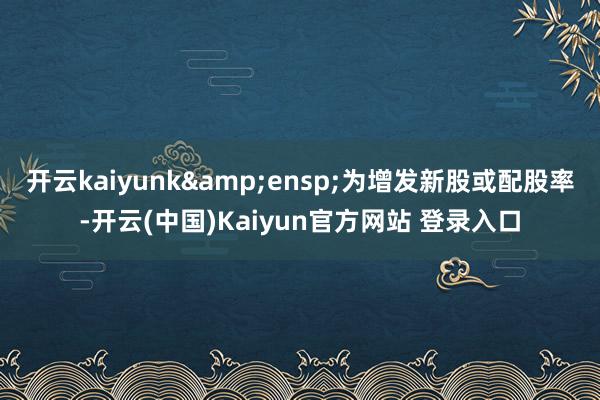 开云kaiyunk&ensp;为增发新股或配股率-开云(中国)Kaiyun官方网站 登录入口