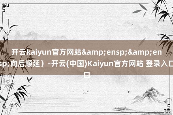 开云kaiyun官方网站&ensp;&ensp;向后顺延）-开云(中国)Kaiyun官方网站 登录入口