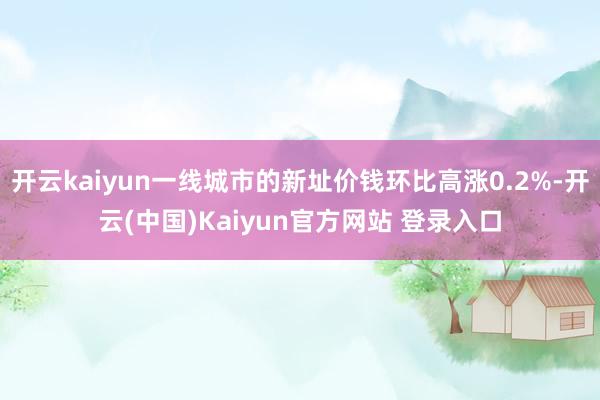 开云kaiyun一线城市的新址价钱环比高涨0.2%-开云(中国)Kaiyun官方网站 登录入口