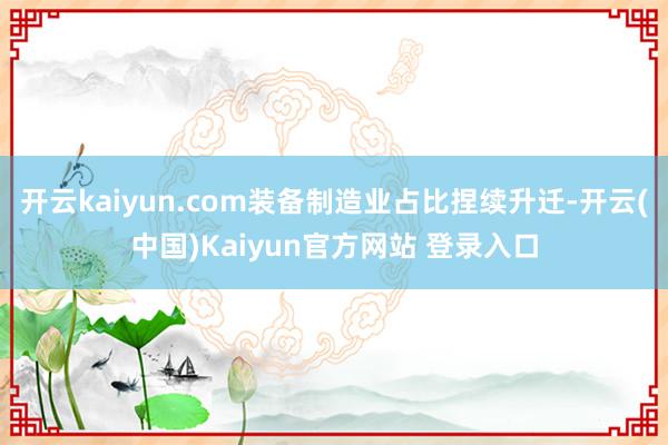 开云kaiyun.com装备制造业占比捏续升迁-开云(中国)Kaiyun官方网站 登录入口