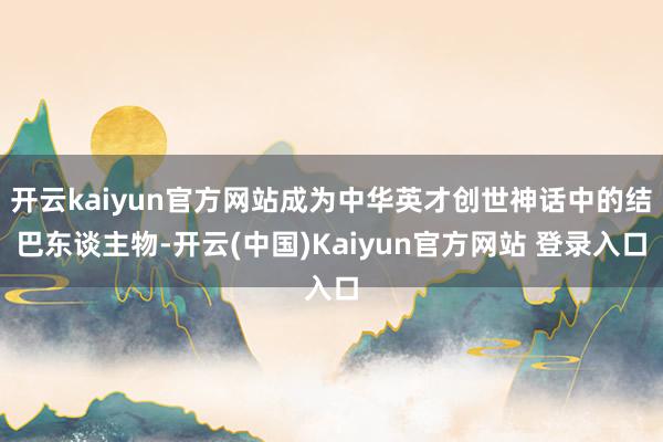 开云kaiyun官方网站成为中华英才创世神话中的结巴东谈主物-开云(中国)Kaiyun官方网站 登录入口