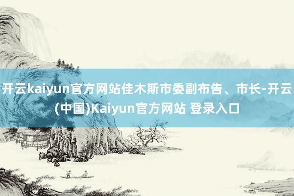 开云kaiyun官方网站佳木斯市委副布告、市长-开云(中国)Kaiyun官方网站 登录入口