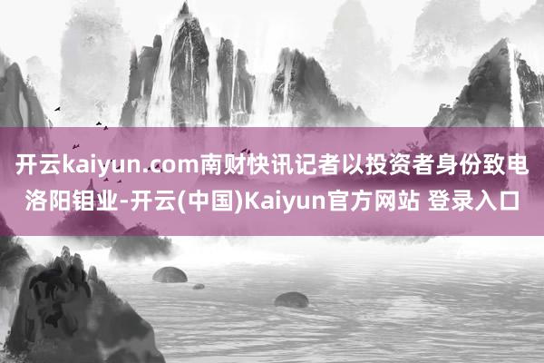 开云kaiyun.com南财快讯记者以投资者身份致电洛阳钼业-开云(中国)Kaiyun官方网站 登录入口