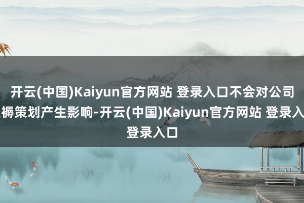 开云(中国)Kaiyun官方网站 登录入口不会对公司坐褥策划产生影响-开云(中国)Kaiyun官方网站 登录入口