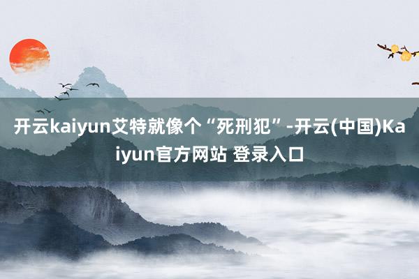 开云kaiyun艾特就像个“死刑犯”-开云(中国)Kaiyun官方网站 登录入口