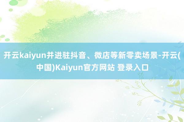 开云kaiyun并进驻抖音、微店等新零卖场景-开云(中国)Kaiyun官方网站 登录入口