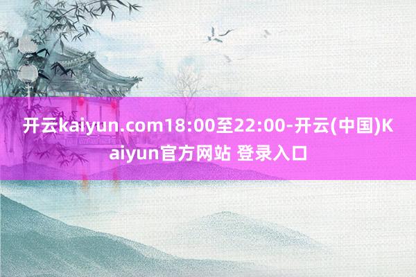 开云kaiyun.com18:00至22:00-开云(中国)Kaiyun官方网站 登录入口