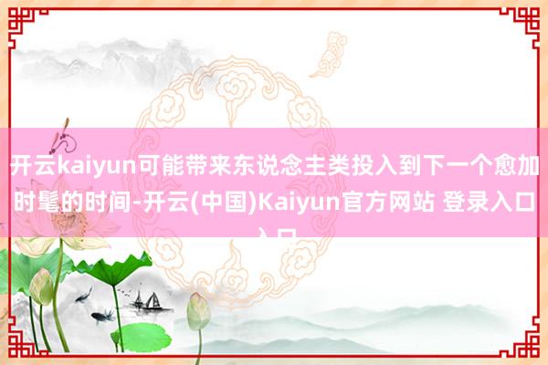 开云kaiyun可能带来东说念主类投入到下一个愈加时髦的时间-开云(中国)Kaiyun官方网站 登录入口