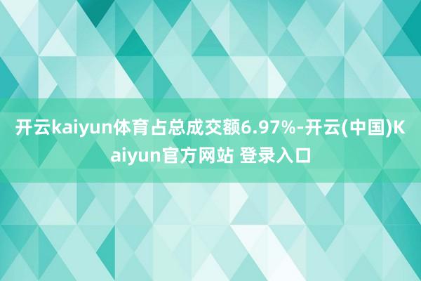 开云kaiyun体育占总成交额6.97%-开云(中国)Kaiyun官方网站 登录入口