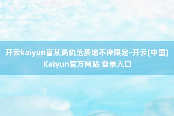 开云kaiyun盲从高轨范质地不停限定-开云(中国)Kaiyun官方网站 登录入口