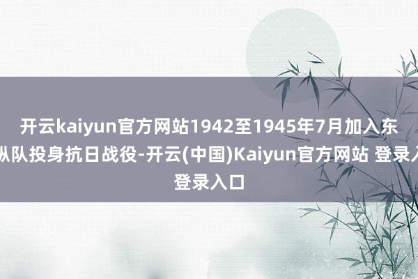 开云kaiyun官方网站1942至1945年7月加入东江纵队投身抗日战役-开云(中国)Kaiyun官方网站 登录入口