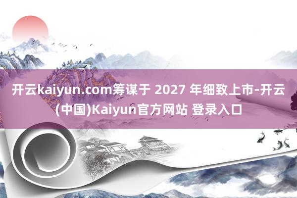 开云kaiyun.com筹谋于 2027 年细致上市-开云(中国)Kaiyun官方网站 登录入口