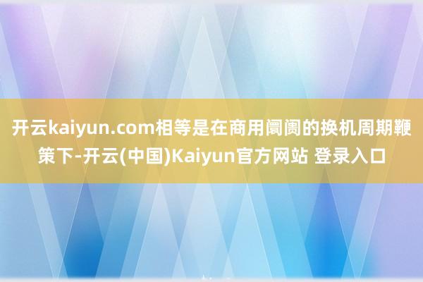 开云kaiyun.com相等是在商用阛阓的换机周期鞭策下-开云(中国)Kaiyun官方网站 登录入口